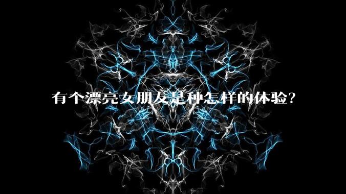 有个漂亮女朋友是种怎样的体验？