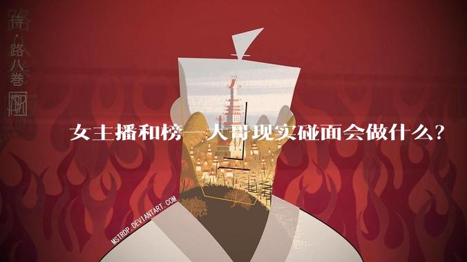 女主播和榜一大哥现实碰面会做什么？