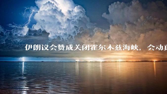 伊朗议会赞成关闭霍尔木兹海峡，会动真格吗？若霍尔木兹海峡关闭，将带来哪些影响？